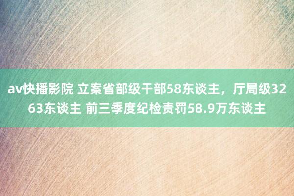 av快播影院 立案省部级干部58东谈主，厅局级3263东谈主 前三季度纪检责罚58.9万东谈主