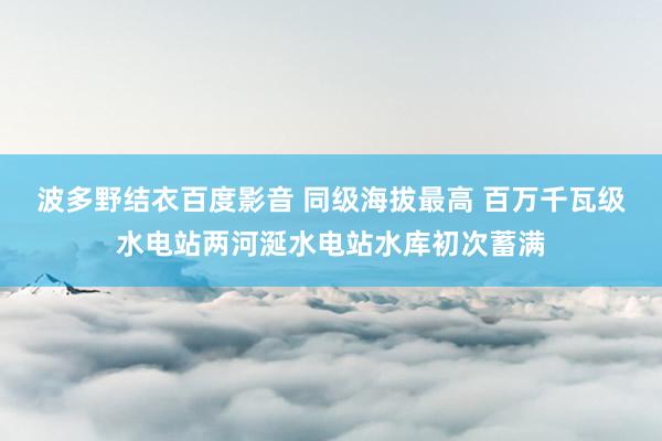 波多野结衣百度影音 同级海拔最高 百万千瓦级水电站两河涎水电站水库初次蓄满