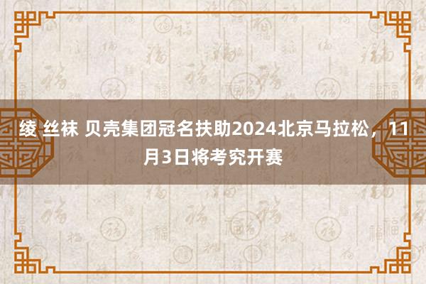 绫 丝袜 贝壳集团冠名扶助2024北京马拉松，11月3日将考究开赛