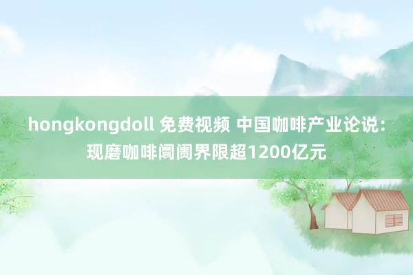 hongkongdoll 免费视频 中国咖啡产业论说：现磨咖啡阛阓界限超1200亿元