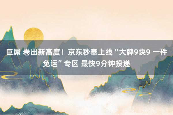 巨屌 卷出新高度！京东秒奉上线“大牌9块9 一件免运”专区 最快9分钟投递