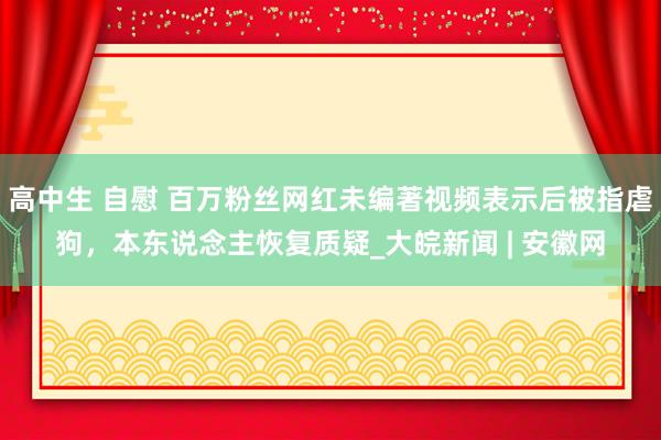 高中生 自慰 百万粉丝网红未编著视频表示后被指虐狗，本东说念主恢复质疑_大皖新闻 | 安徽网