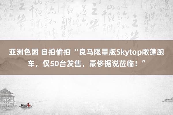 亚洲色图 自拍偷拍 “良马限量版Skytop敞篷跑车，仅50台发售，豪侈据说莅临！”