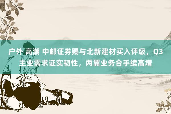 户外 高潮 中邮证券赐与北新建材买入评级，Q3主业需求证实韧性，两翼业务合手续高增