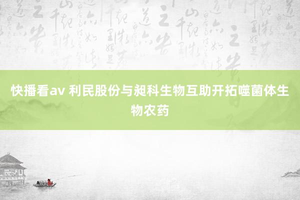 快播看av 利民股份与昶科生物互助开拓噬菌体生物农药