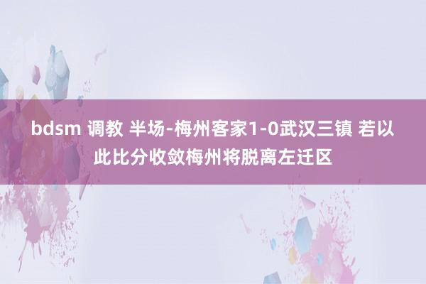 bdsm 调教 半场-梅州客家1-0武汉三镇 若以此比分收敛梅州将脱离左迁区