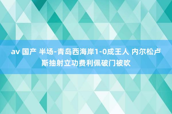 av 国产 半场-青岛西海岸1-0成王人 内尔松卢斯抽射立功费利佩破门被吹