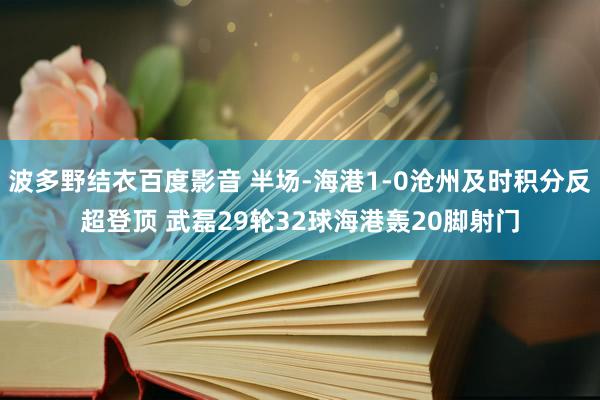 波多野结衣百度影音 半场-海港1-0沧州及时积分反超登顶 武磊29轮32球海港轰20脚射门