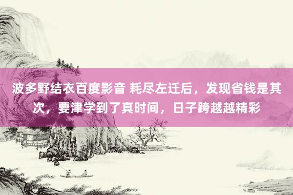 波多野结衣百度影音 耗尽左迁后，发现省钱是其次，要津学到了真时间，日子跨越越精彩