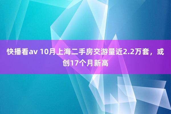 快播看av 10月上海二手房交游量近2.2万套，或创17个月新高