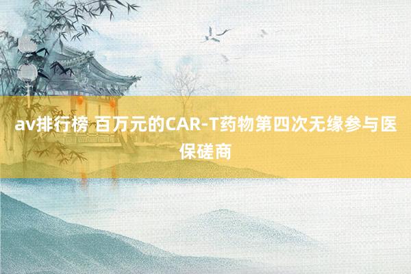 av排行榜 百万元的CAR-T药物第四次无缘参与医保磋商