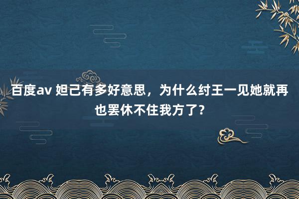 百度av 妲己有多好意思，为什么纣王一见她就再也罢休不住我方了？