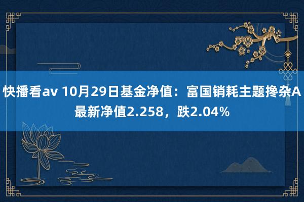 快播看av 10月29日基金净值：富国销耗主题搀杂A最新净值2.258，跌2.04%