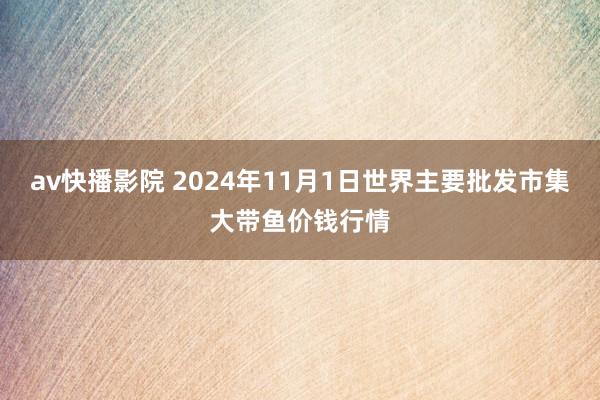 av快播影院 2024年11月1日世界主要批发市集大带鱼价钱行情