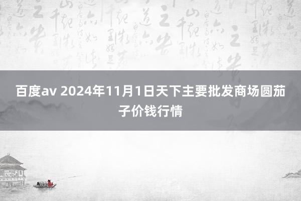 百度av 2024年11月1日天下主要批发商场圆茄子价钱行情