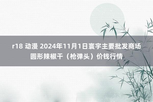 r18 动漫 2024年11月1日寰宇主要批发商场圆形辣椒干（枪弹头）价钱行情