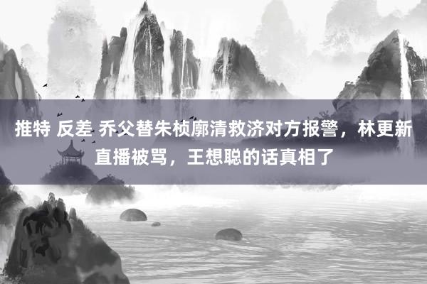 推特 反差 乔父替朱桢廓清救济对方报警，林更新直播被骂，王想聪的话真相了