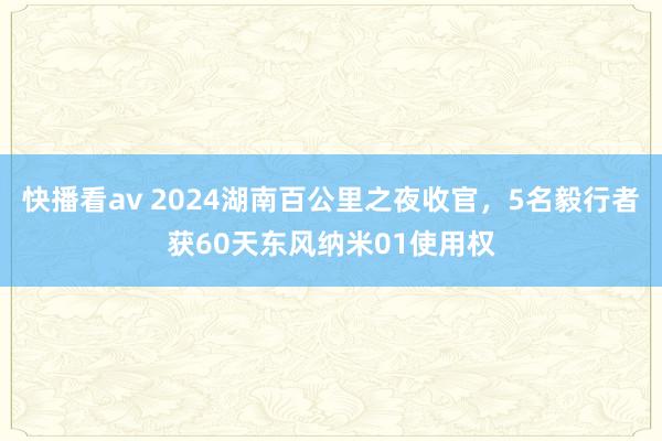 快播看av 2024湖南百公里之夜收官，5名毅行者获60天东风纳米01使用权