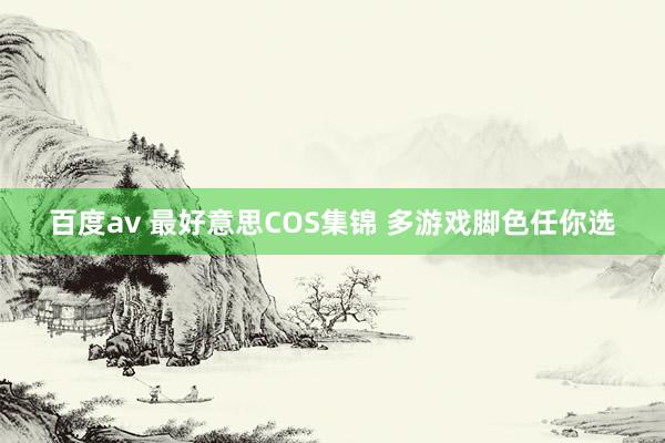 百度av 最好意思COS集锦 多游戏脚色任你选