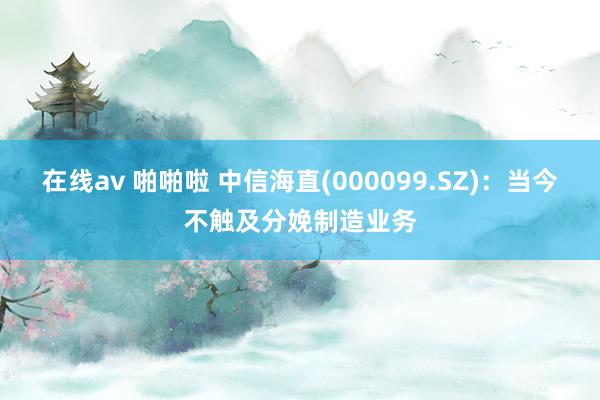 在线av 啪啪啦 中信海直(000099.SZ)：当今不触及分娩制造业务