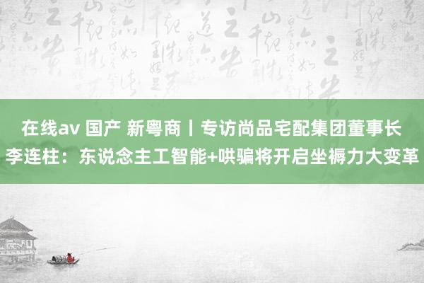 在线av 国产 新粤商丨专访尚品宅配集团董事长李连柱：东说念主工智能+哄骗将开启坐褥力大变革