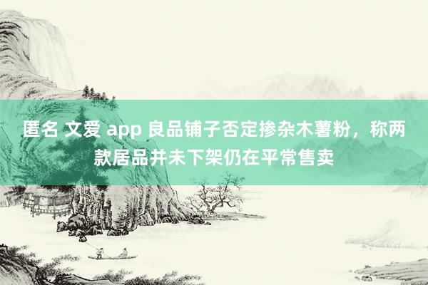 匿名 文爱 app 良品铺子否定掺杂木薯粉，称两款居品并未下架仍在平常售卖