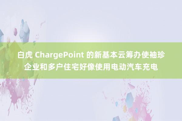 白虎 ChargePoint 的新基本云筹办使袖珍企业和多户住宅好像使用电动汽车充电