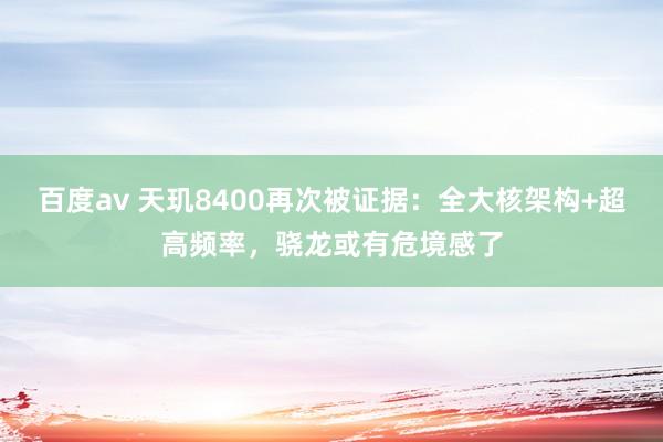 百度av 天玑8400再次被证据：全大核架构+超高频率，骁龙或有危境感了