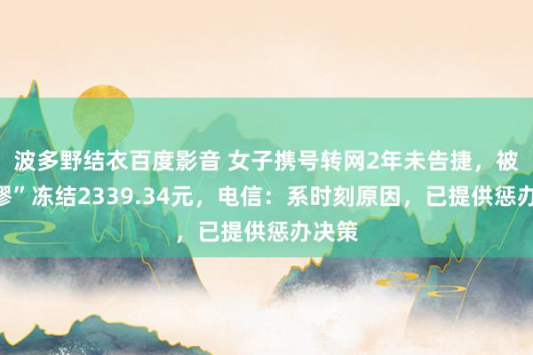 波多野结衣百度影音 女子携号转网2年未告捷，被“荒谬”冻结2339.34元，电信：系时刻原因，已提供惩办决策