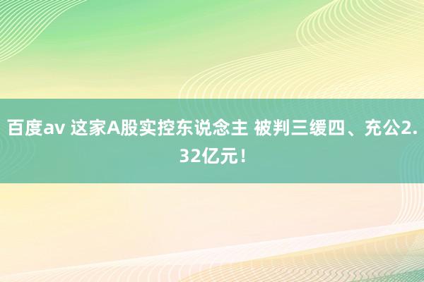 百度av 这家A股实控东说念主 被判三缓四、充公2.32亿元！