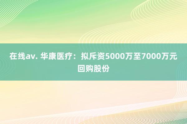 在线av. 华康医疗：拟斥资5000万至7000万元回购股份