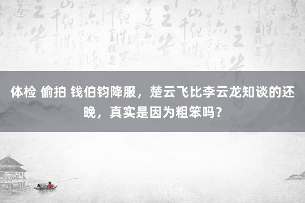 体检 偷拍 钱伯钧降服，楚云飞比李云龙知谈的还晚，真实是因为粗笨吗？