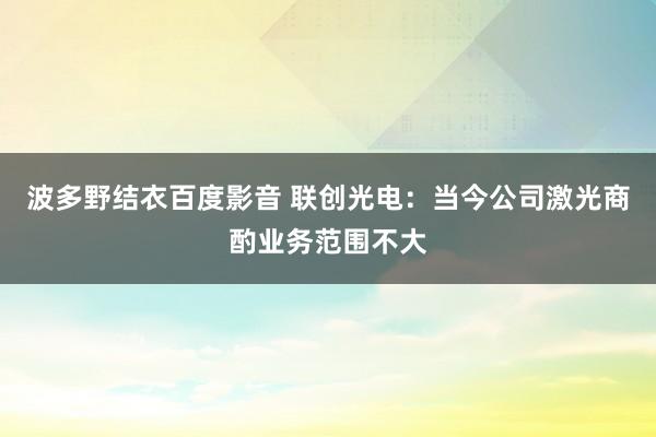 波多野结衣百度影音 联创光电：当今公司激光商酌业务范围不大