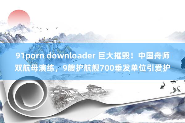 91porn downloader 巨大摧毁！中国舟师双航母演练，9艘护航舰700垂发单位引爱护