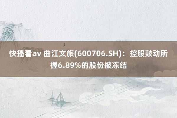 快播看av 曲江文旅(600706.SH)：控股鼓动所握6.89%的股份被冻结