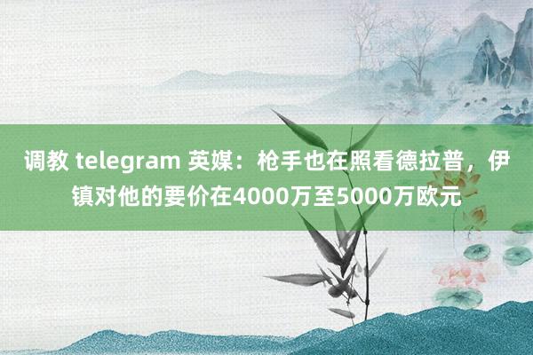 调教 telegram 英媒：枪手也在照看德拉普，伊镇对他的要价在4000万至5000万欧元