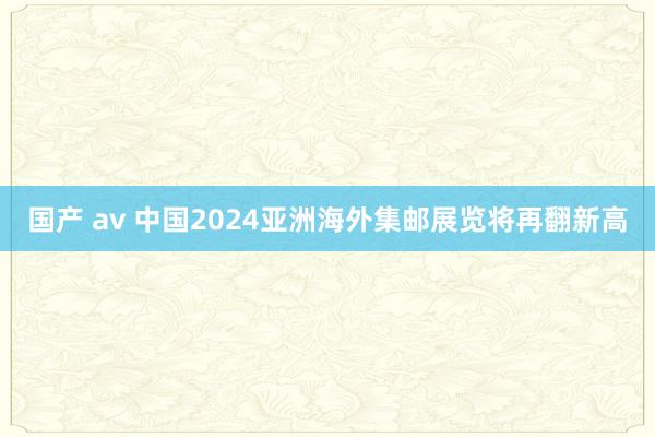 国产 av 中国2024亚洲海外集邮展览将再翻新高