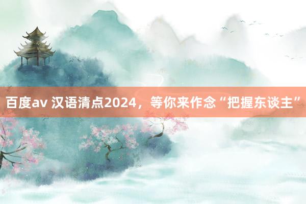 百度av 汉语清点2024，等你来作念“把握东谈主”