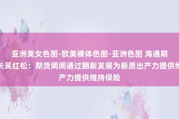 亚洲美女色图-欧美裸体色图-亚洲色图 海通期货董事长吴红松：期货阛阓通过翻新发展为新质出产力提供维持保险