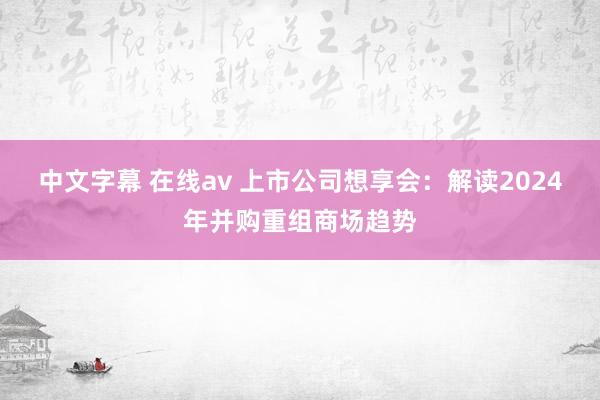 中文字幕 在线av 上市公司想享会：解读2024年并购重组商场趋势