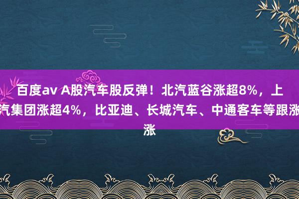 百度av A股汽车股反弹！北汽蓝谷涨超8%，上汽集团涨超4%，比亚迪、长城汽车、中通客车等跟涨