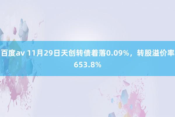 百度av 11月29日天创转债着落0.09%，转股溢价率653.8%