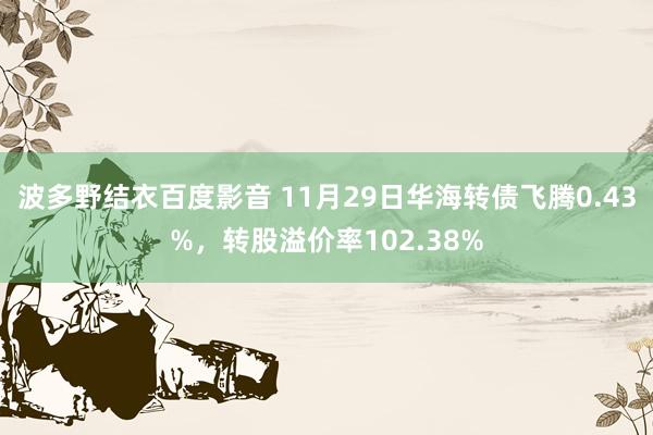 波多野结衣百度影音 11月29日华海转债飞腾0.43%，转股溢价率102.38%