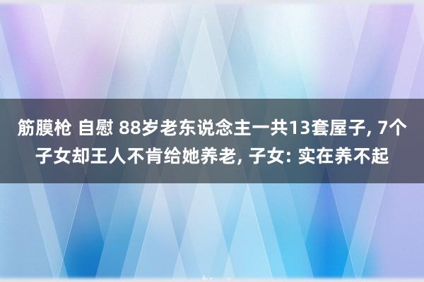 筋膜枪 自慰 88岁老东说念主一共13套屋子， 7个子女却王人不肯给她养老， 子女: 实在养不起