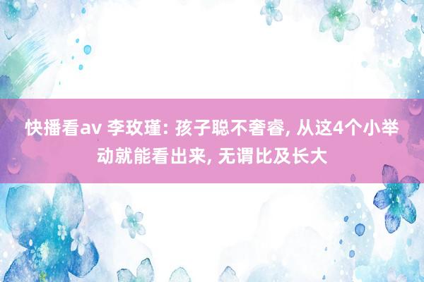 快播看av 李玫瑾: 孩子聪不奢睿， 从这4个小举动就能看出来， 无谓比及长大