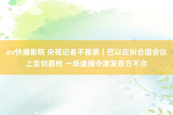 av快播影院 央视记者不雅察丨巴以在纠合国会议上舌剑唇枪 一纸逮捕令激发各方不合