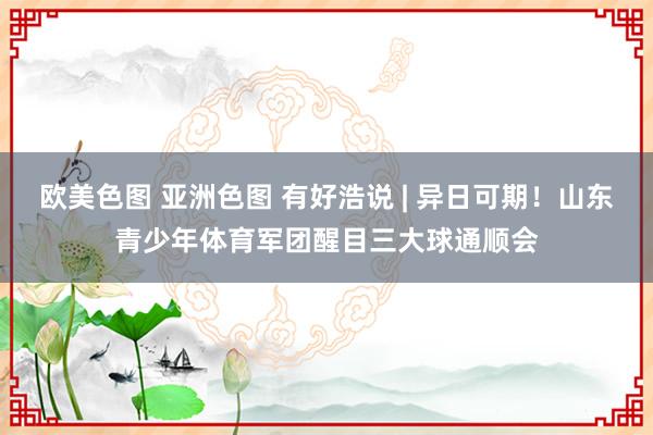 欧美色图 亚洲色图 有好浩说 | 异日可期！山东青少年体育军团醒目三大球通顺会