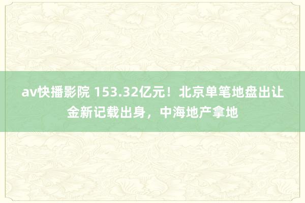 av快播影院 153.32亿元！北京单笔地盘出让金新记载出身，中海地产拿地