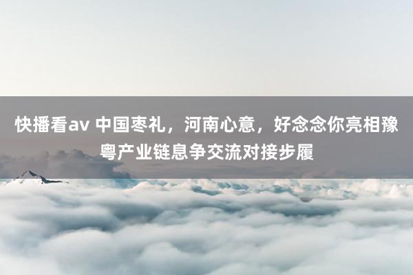 快播看av 中国枣礼，河南心意，好念念你亮相豫粤产业链息争交流对接步履