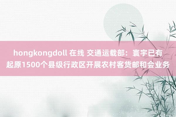 hongkongdoll 在线 交通运载部：寰宇已有起原1500个县级行政区开展农村客货邮和会业务